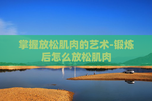 掌握放松肌肉的艺术-锻炼后怎么放松肌肉