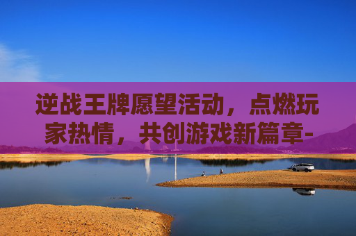 逆战王牌愿望活动，点燃玩家热情，共创游戏新篇章-逆战王牌愿望活动怎么获得