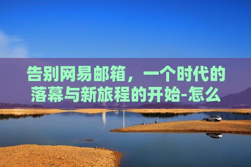 告别网易邮箱，一个时代的落幕与新旅程的开始-怎么注销网易邮箱