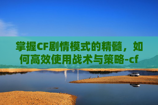 掌握CF剧情模式的精髓，如何高效使用战术与策略-cf剧情模式怎么用手柄玩