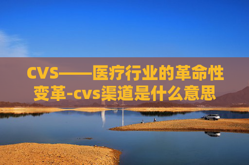 CVS——医疗行业的革命性变革-cvs渠道是什么意思