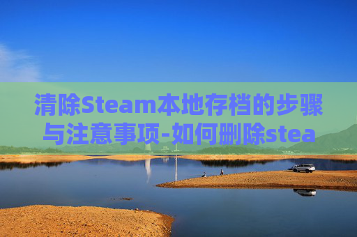 清除Steam本地存档的步骤与注意事项-如何删除steam本地存档