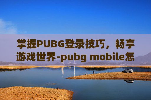 掌握PUBG登录技巧，畅享游戏世界-pubg mobile怎样登录