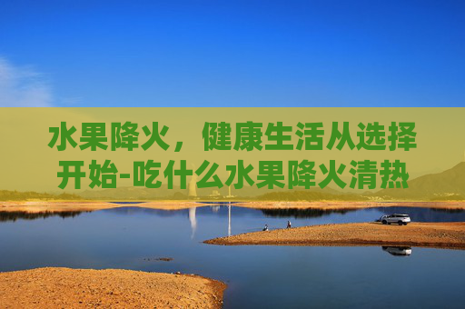 水果降火，健康生活从选择开始-吃什么水果降火清热解毒