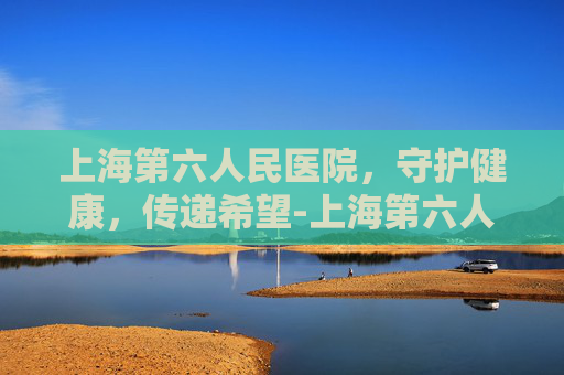 上海第六人民医院，守护健康，传递希望-上海第六人民医院地址