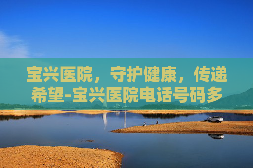 宝兴医院，守护健康，传递希望-宝兴医院电话号码多少