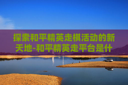 探索和平精英走棋活动的新天地-和平精英走平台是什么意思