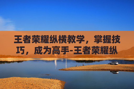 王者荣耀纵横教学，掌握技巧，成为高手-王者荣耀纵横教学在哪里看