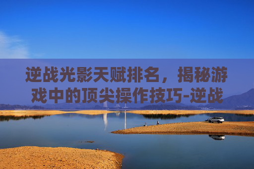 逆战光影天赋排名，揭秘游戏中的顶尖操作技巧-逆战光影天赋排名第几