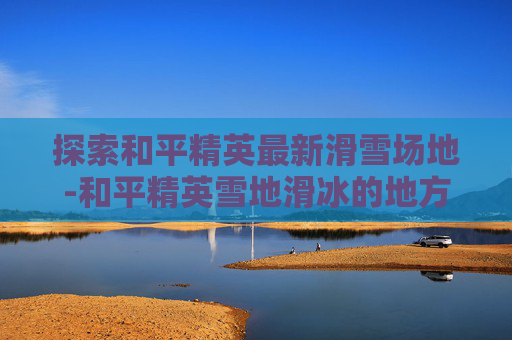 探索和平精英最新滑雪场地-和平精英雪地滑冰的地方