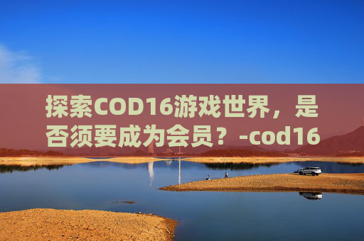 探索COD16游戏世界，是否须要成为会员？-cod16需要金会员吗