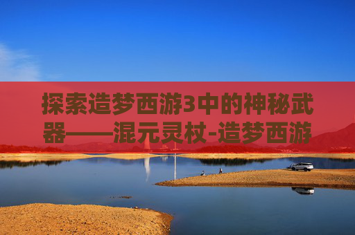 探索造梦西游3中的神秘武器——混元灵杖-造梦西游3混元灵杖在哪容易掉