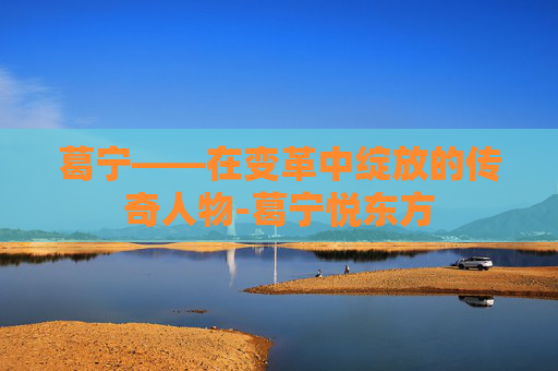 葛宁——在变革中绽放的传奇人物-葛宁悦东方