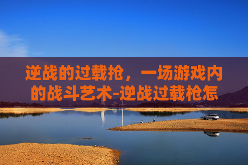 逆战的过载抢，一场游戏内的战斗艺术-逆战过载枪怎么获得