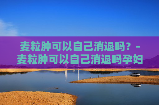 麦粒肿可以自己消退吗？-麦粒肿可以自己消退吗孕妇
