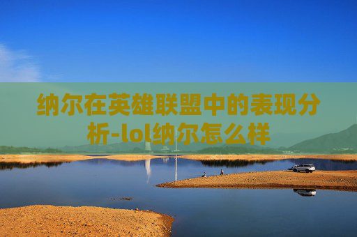纳尔在英雄联盟中的表现分析-lol纳尔怎么样