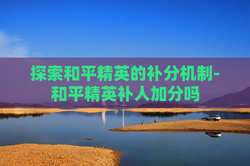 探索和平精英的补分机制-和平精英补人加分吗