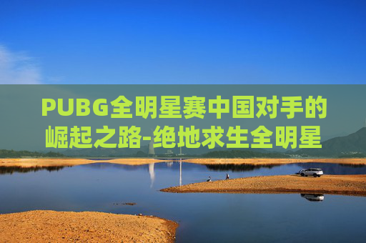 PUBG全明星赛中国对手的崛起之路-绝地求生全明星赛中国队