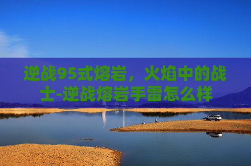逆战95式熔岩，火焰中的战士-逆战熔岩手雷怎么样