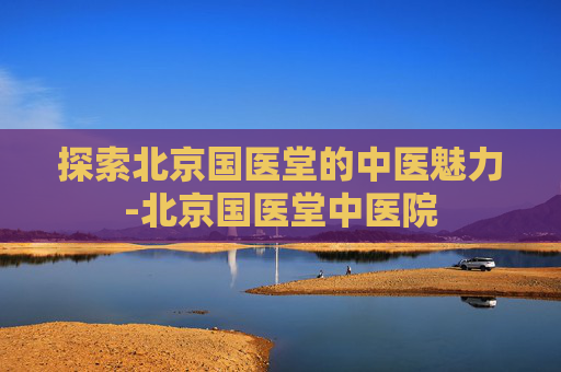 探索北京国医堂的中医魅力-北京国医堂中医院