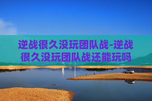 逆战很久没玩团队战-逆战很久没玩团队战还能玩吗