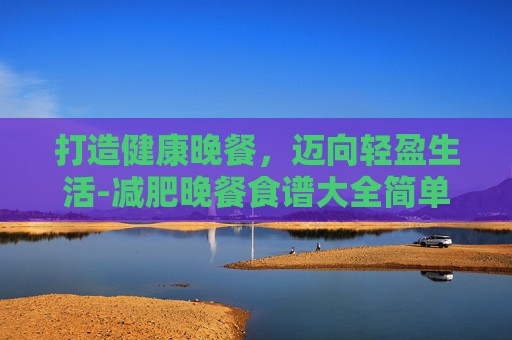 打造健康晚餐，迈向轻盈生活-减肥晚餐食谱大全简单方便