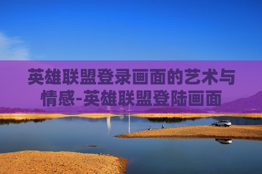 英雄联盟登录画面的艺术与情感-英雄联盟登陆画面