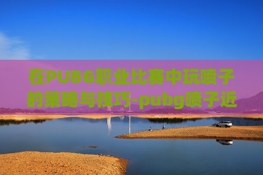 在PUBG职业比赛中玩喷子的策略与技巧-pubg喷子近战威力