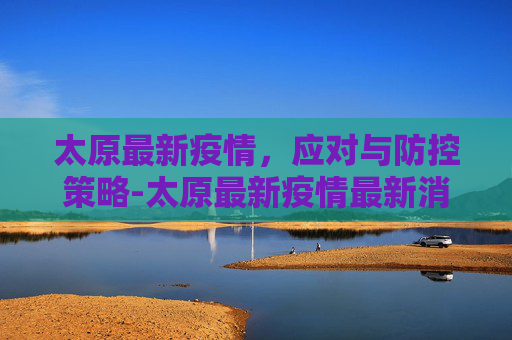 太原最新疫情，应对与防控策略-太原最新疫情最新消息