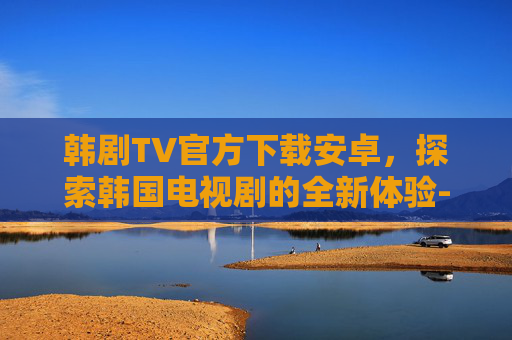 韩剧TV官方下载安卓，探索韩国电视剧的全新体验-韩剧tv官方下载安卓手机