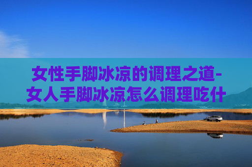 女性手脚冰凉的调理之道-女人手脚冰凉怎么调理吃什么药