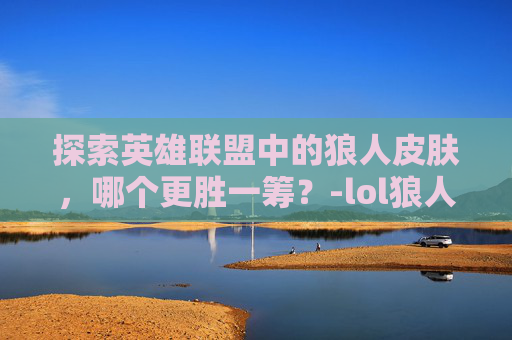 探索英雄联盟中的狼人皮肤，哪个更胜一筹？-lol狼人皮肤哪款手感好