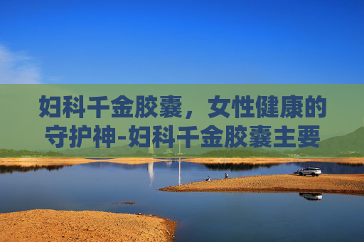 妇科千金胶囊，女性健康的守护神-妇科千金胶囊主要治什么妇科病