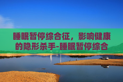睡眠暂停综合征，影响健康的隐形杀手-睡眠暂停综合征的危害