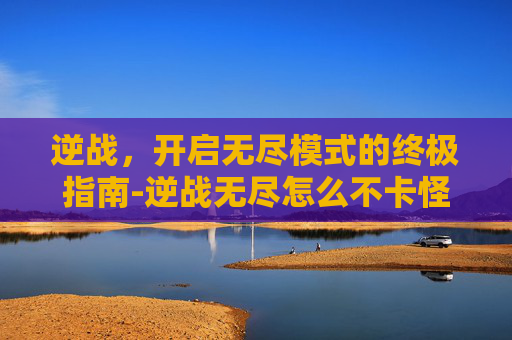 逆战，开启无尽模式的终极指南-逆战无尽怎么不卡怪