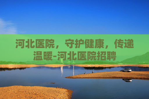 河北医院，守护健康，传递温暖-河北医院招聘