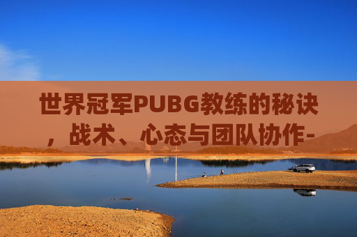 世界冠军PUBG教练的秘诀，战术、心态与团队协作-pubg世界赛冠军