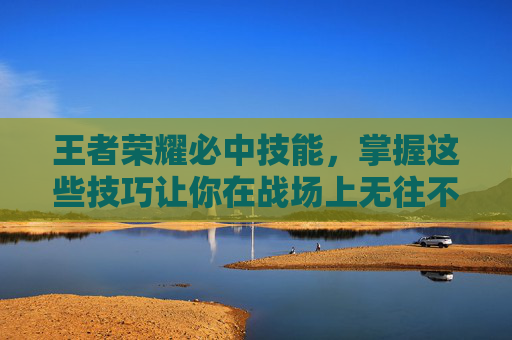 王者荣耀必中技能，掌握这些技巧让你在战场上无往不利-王者荣耀必备技能