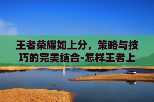 王者荣耀如上分，策略与技巧的完美结合-怎样王者上分
