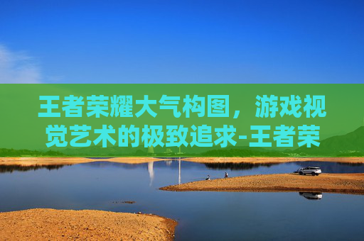 王者荣耀大气构图，游戏视觉艺术的极致追求-王者荣耀大气的图片