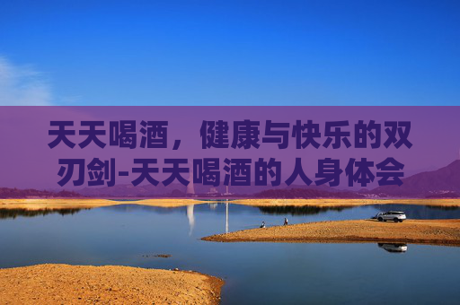 天天喝酒，健康与快乐的双刃剑-天天喝酒的人身体会出现什么状况