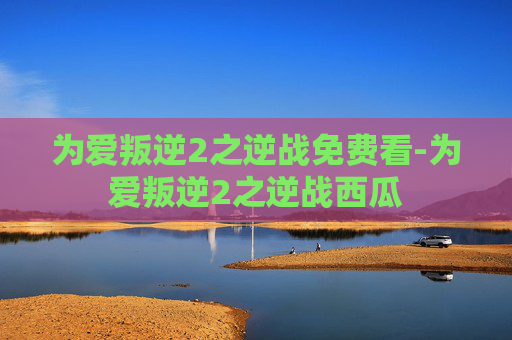 为爱叛逆2之逆战免费看-为爱叛逆2之逆战西瓜