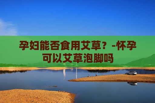孕妇能否食用艾草？-怀孕可以艾草泡脚吗