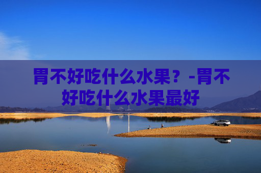 胃不好吃什么水果？-胃不好吃什么水果最好