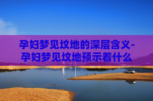孕妇梦见坟地的深层含义-孕妇梦见坟地预示着什么