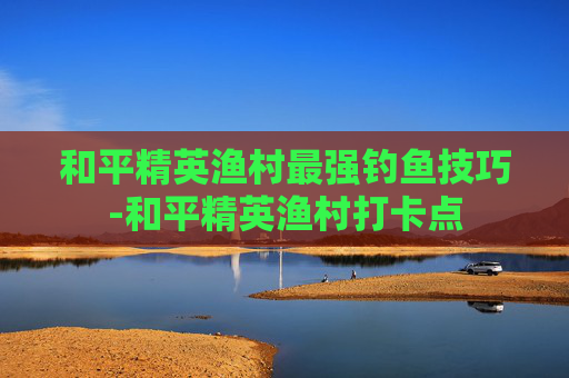 和平精英渔村最强钓鱼技巧-和平精英渔村打卡点