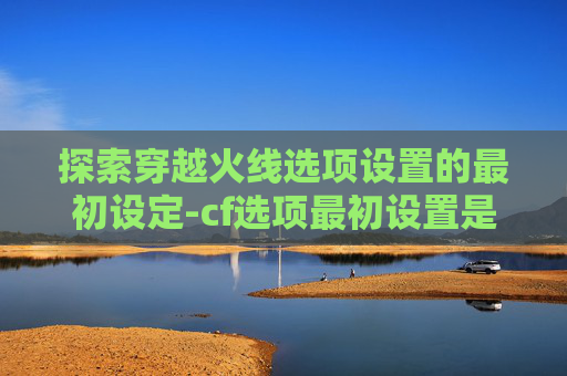 探索穿越火线选项设置的最初设定-cf选项最初设置是什么
