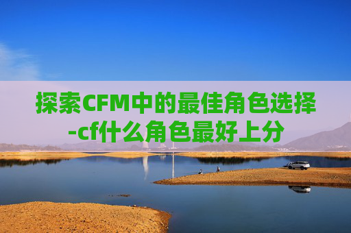 探索CFM中的最佳角色选择-cf什么角色最好上分
