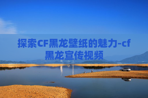 探索CF黑龙壁纸的魅力-cf黑龙宣传视频
