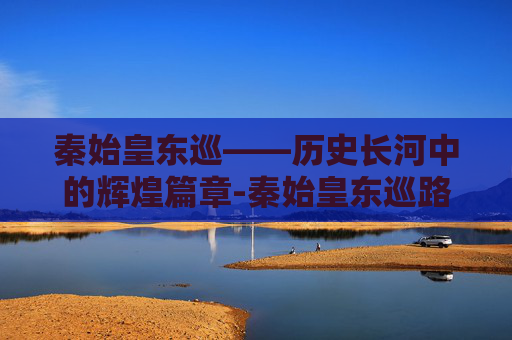 秦始皇东巡——历史长河中的辉煌篇章-秦始皇东巡路线图